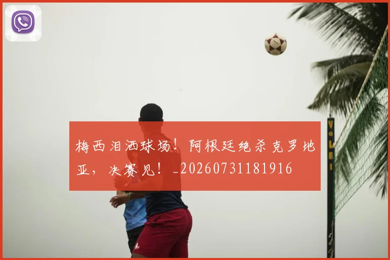 梅西泪洒球场!阿根廷绝杀克罗地亚,决赛见!_20260731181916