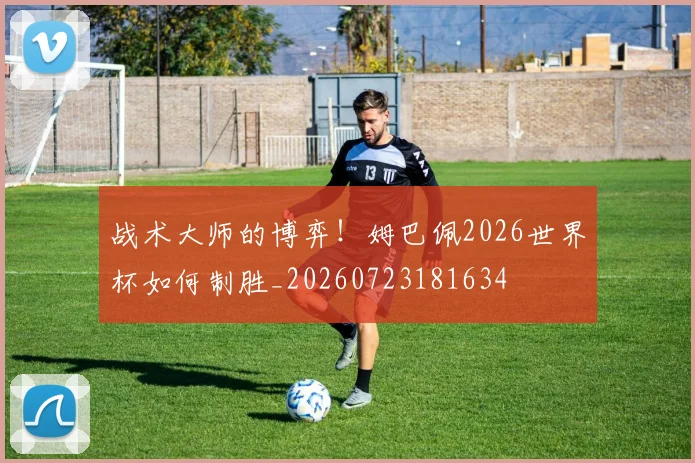 战术大师的博弈!姆巴佩2026世界杯如何制胜_20260723181634