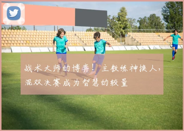 战术大师的博弈!主教练神换人,混双决赛成为智慧的较量