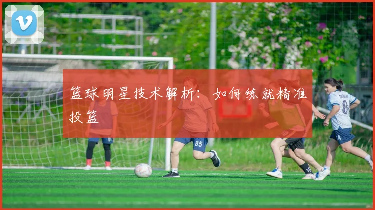 篮球明星技术解析:如何练就精准投篮