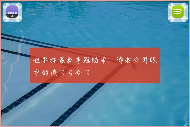 世界杯最新夺冠赔率:博彩公司眼中的热门与冷门
