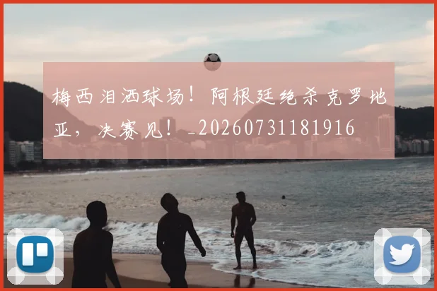 梅西泪洒球场！阿根廷绝杀克罗地亚，决赛见！_20260731181916