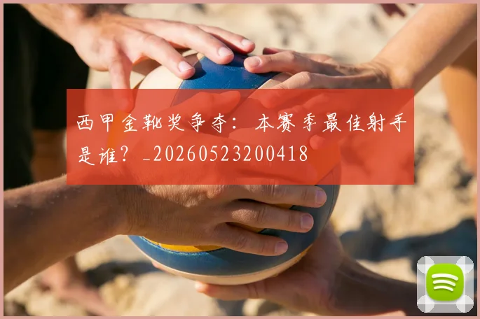西甲金靴奖争夺:本赛季最佳射手是谁?_20260523200418